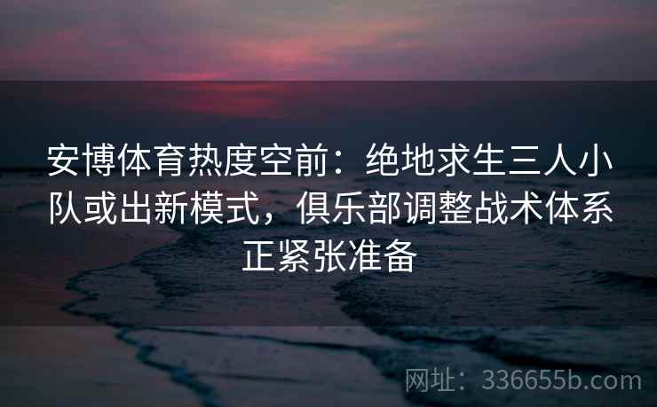 安博体育热度空前：绝地求生三人小队或出新模式，俱乐部调整战术体系正紧张准备