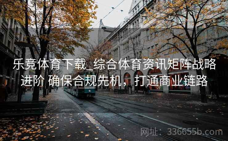 乐竞体育下载_综合体育资讯矩阵战略进阶 确保合规先机，打通商业链路
