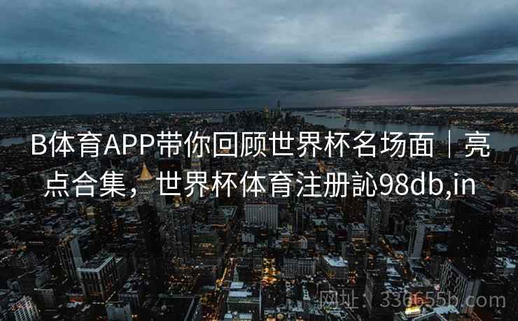 B体育APP带你回顾世界杯名场面｜亮点合集，世界杯体育注册訫98db,in