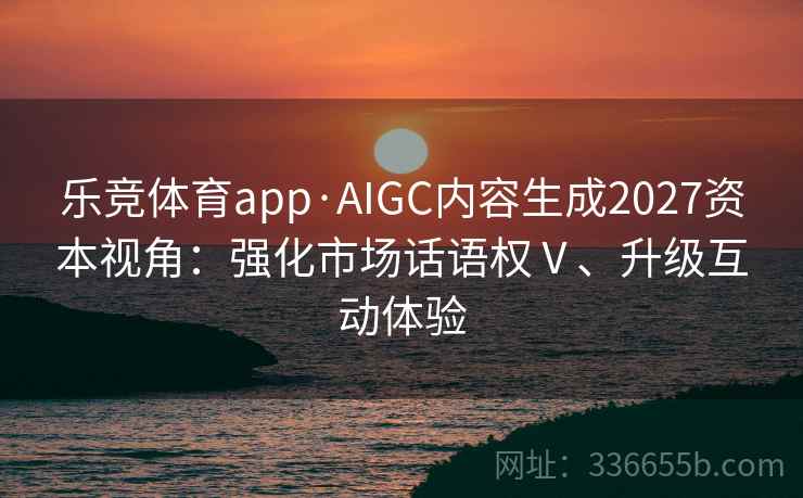 乐竞体育app·AIGC内容生成2027资本视角:强化市场话语权Ⅴ、升级互动体验 乐竞体育app·AIGC内容生成2027资本视角:强化市场话语权Ⅴ、升级互动体验