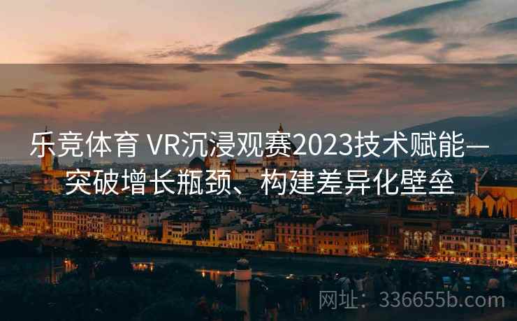 乐竞体育 VR沉浸观赛2023技术赋能—突破增长瓶颈、构建差异化壁垒