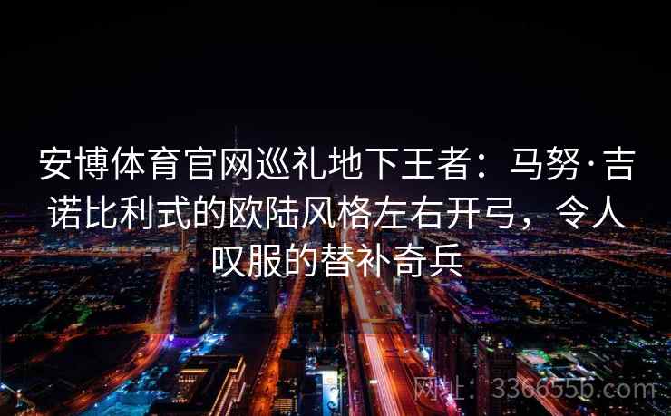 安博体育官网巡礼地下王者：马努·吉诺比利式的欧陆风格左右开弓，令人叹服的替补奇兵